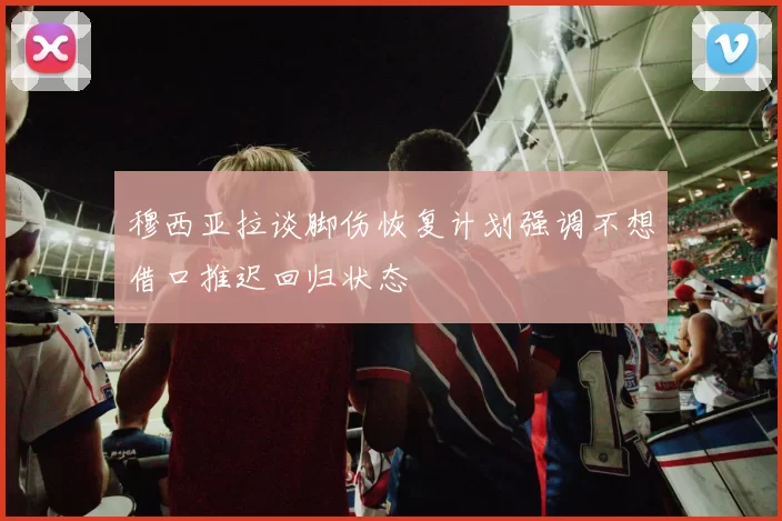穆西亚拉谈脚伤恢复计划强调不想借口推迟回归状态