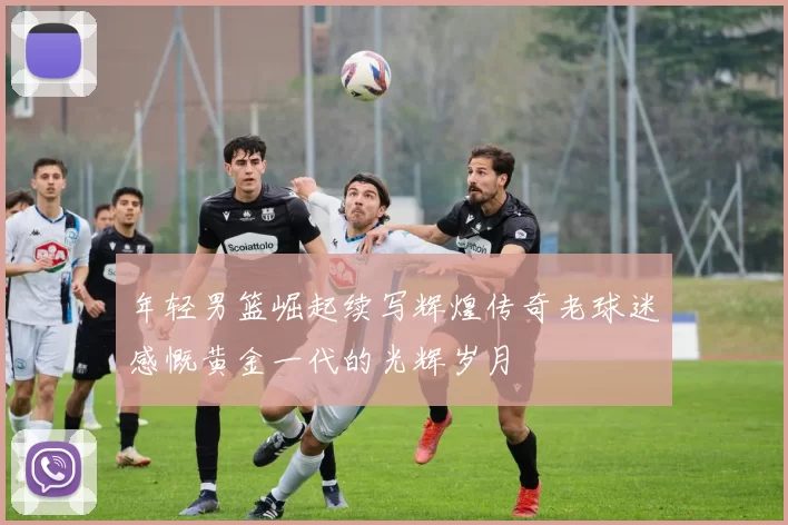年轻男篮崛起续写辉煌传奇老球迷感慨黄金一代的光辉岁月